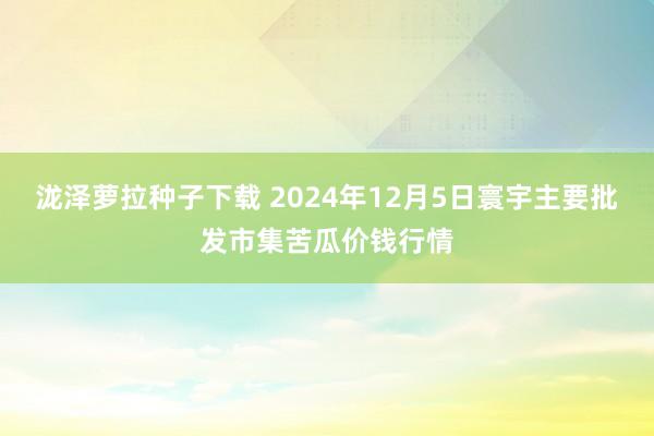 泷泽萝拉种子下载 2024年12月5日寰宇主要批发市集苦瓜价钱行情