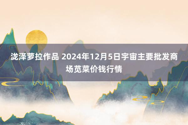 泷泽萝拉作品 2024年12月5日宇宙主要批发商场苋菜价钱行情