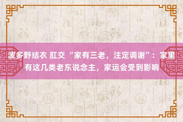 波多野结衣 肛交 “家有三老，注定调谢”：家里有这几类老东说念主，家运会受到影响