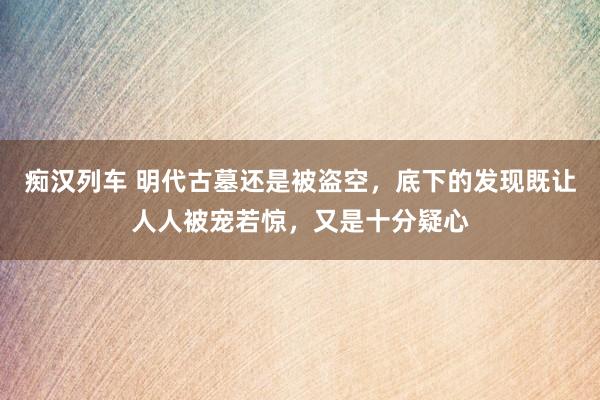 痴汉列车 明代古墓还是被盗空，底下的发现既让人人被宠若惊，又是十分疑心