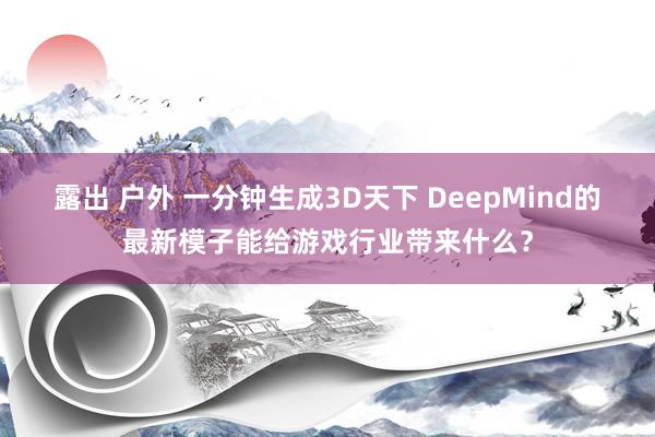 露出 户外 一分钟生成3D天下 DeepMind的最新模子能给游戏行业带来什么？