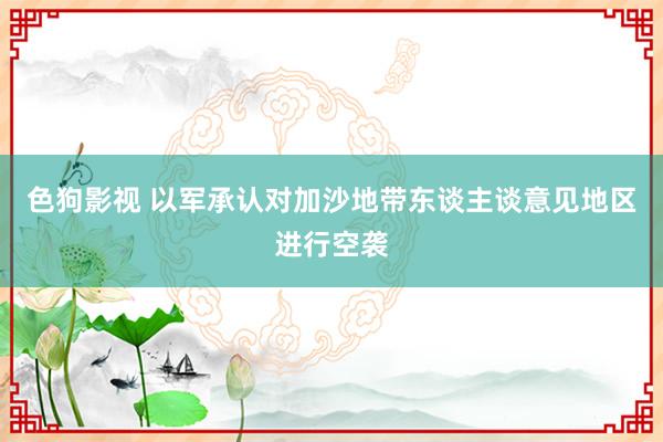 色狗影视 以军承认对加沙地带东谈主谈意见地区进行空袭