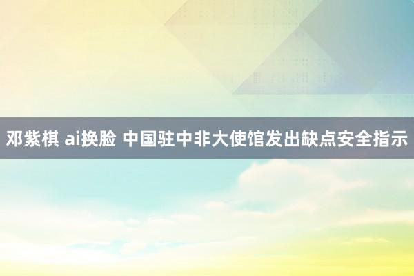 邓紫棋 ai换脸 中国驻中非大使馆发出缺点安全指示
