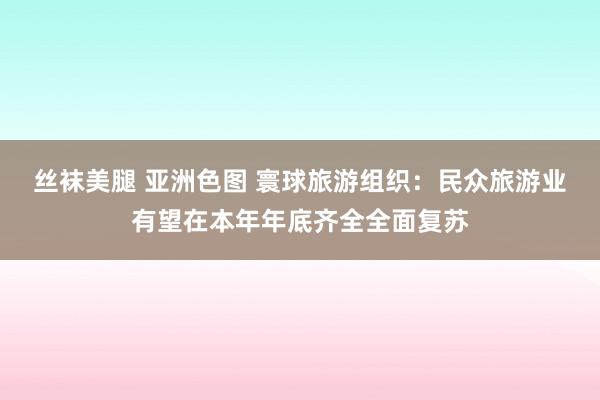 丝袜美腿 亚洲色图 寰球旅游组织：民众旅游业有望在本年年底齐全全面复苏