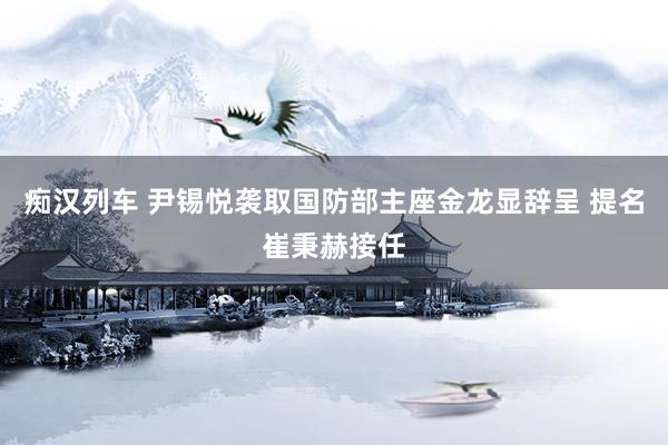 痴汉列车 尹锡悦袭取国防部主座金龙显辞呈 提名崔秉赫接任
