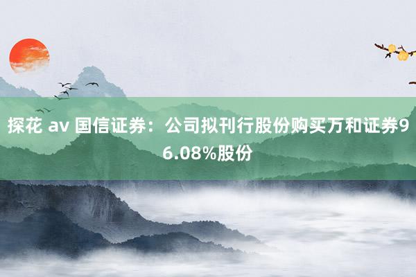 探花 av 国信证券：公司拟刊行股份购买万和证券96.08%股份