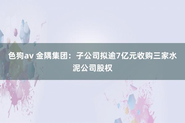 色狗av 金隅集团：子公司拟逾7亿元收购三家水泥公司股权