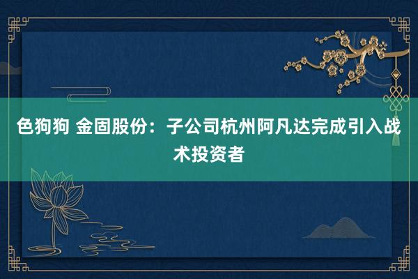 色狗狗 金固股份：子公司杭州阿凡达完成引入战术投资者