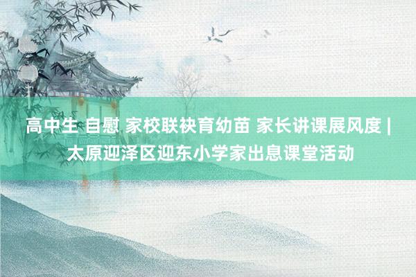 高中生 自慰 家校联袂育幼苗 家长讲课展风度 | 太原迎泽区迎东小学家出息课堂活动