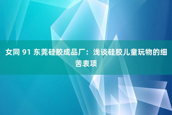 女同 91 东莞硅胶成品厂：浅谈硅胶儿童玩物的细苦衷项