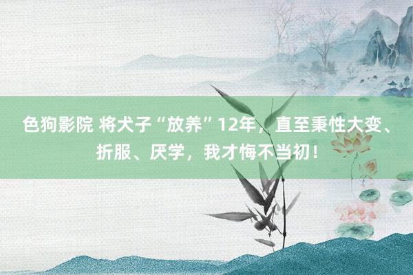 色狗影院 将犬子“放养”12年，直至秉性大变、折服、厌学，我才悔不当初！