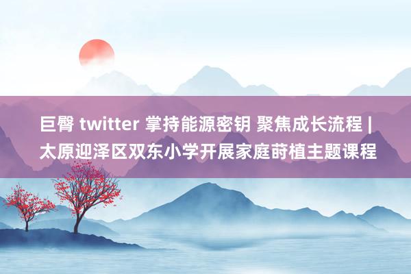 巨臀 twitter 掌持能源密钥 聚焦成长流程 | 太原迎泽区双东小学开展家庭莳植主题课程