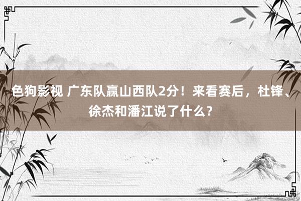 色狗影视 广东队赢山西队2分！来看赛后，杜锋、徐杰和潘江说了什么？