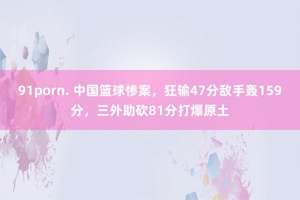 91porn. 中国篮球惨案，狂输47分敌手轰159分，三外助砍81分打爆原土