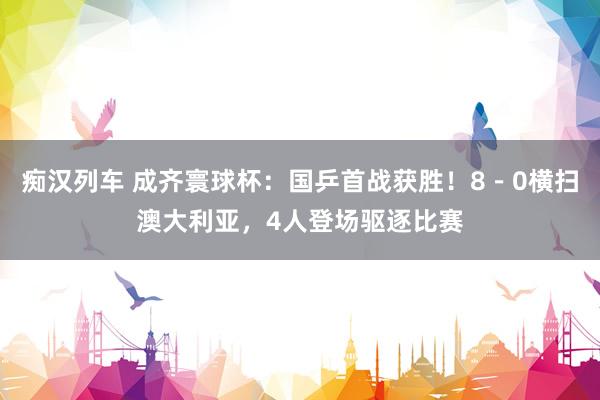 痴汉列车 成齐寰球杯：国乒首战获胜！8－0横扫澳大利亚，4人登场驱逐比赛