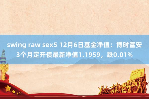 swing raw sex5 12月6日基金净值：博时富安3个月定开债最新净值1.1959，跌0.01%