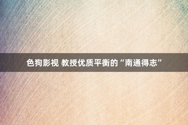 色狗影视 教授优质平衡的“南通得志”
