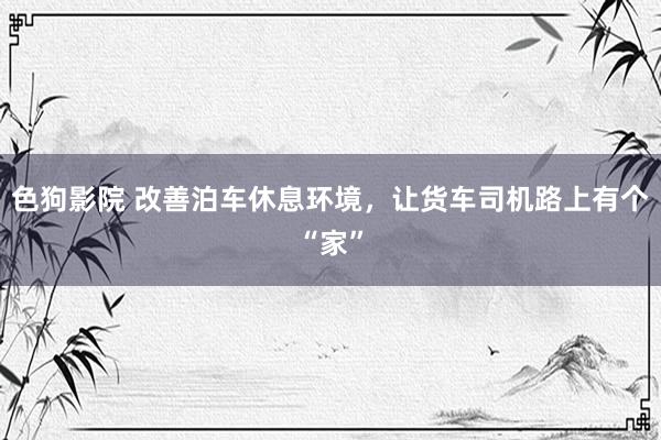 色狗影院 改善泊车休息环境，让货车司机路上有个“家”