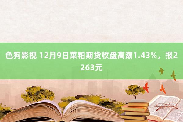 色狗影视 12月9日菜粕期货收盘高潮1.43%，报2263元