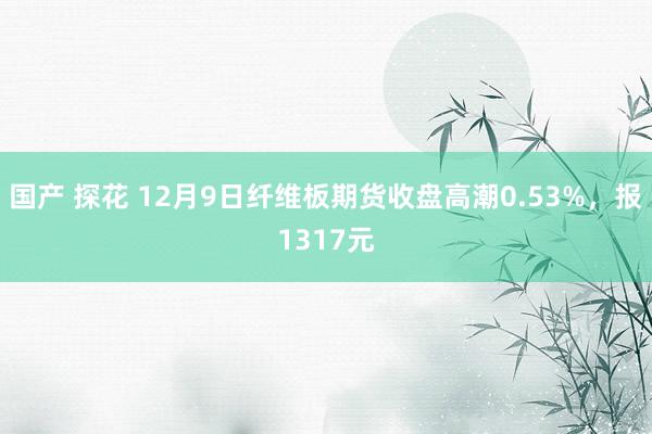国产 探花 12月9日纤维板期货收盘高潮0.53%，报1317元