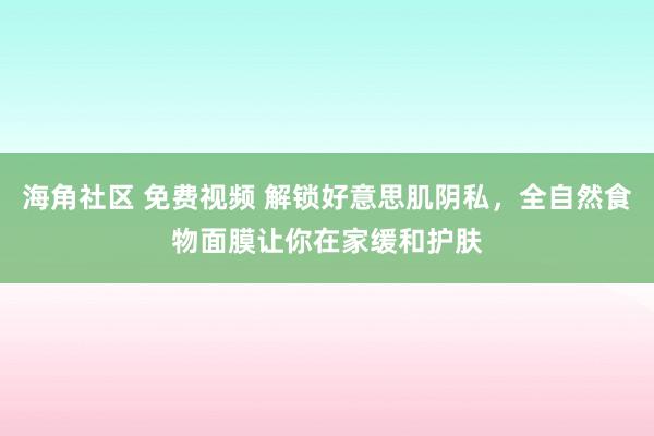 海角社区 免费视频 解锁好意思肌阴私，全自然食物面膜让你在家缓和护肤