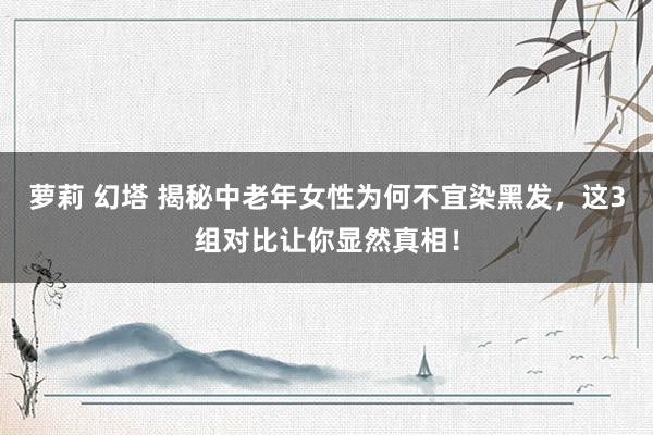 萝莉 幻塔 揭秘中老年女性为何不宜染黑发，这3组对比让你显然真相！