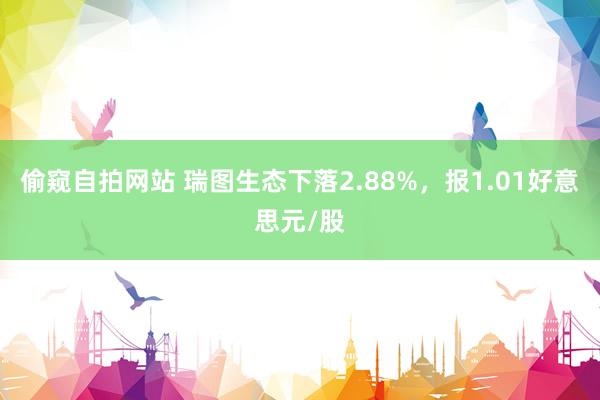 偷窥自拍网站 瑞图生态下落2.88%，报1.01好意思元/股