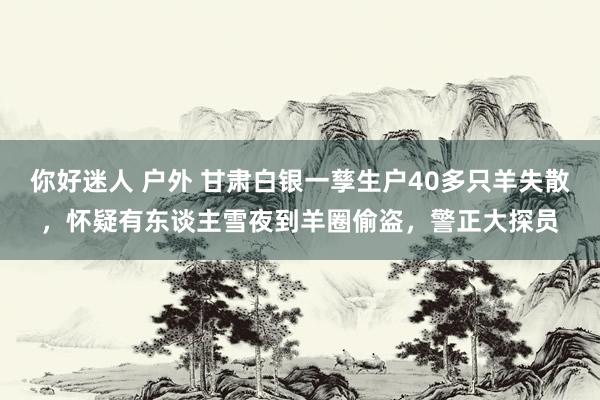 你好迷人 户外 甘肃白银一孳生户40多只羊失散，怀疑有东谈主雪夜到羊圈偷盗，警正大探员