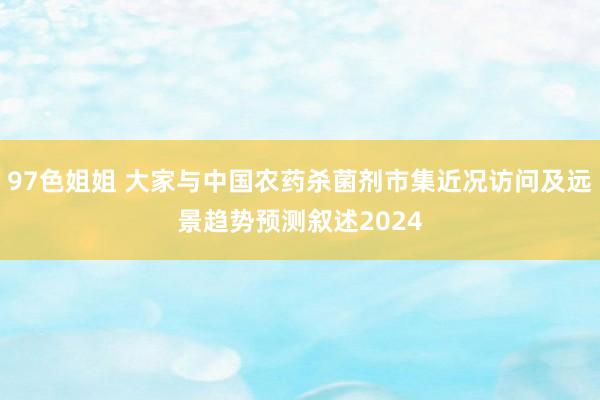 97色姐姐 大家与中国农药杀菌剂市集近况访问及远景趋势预测叙述2024