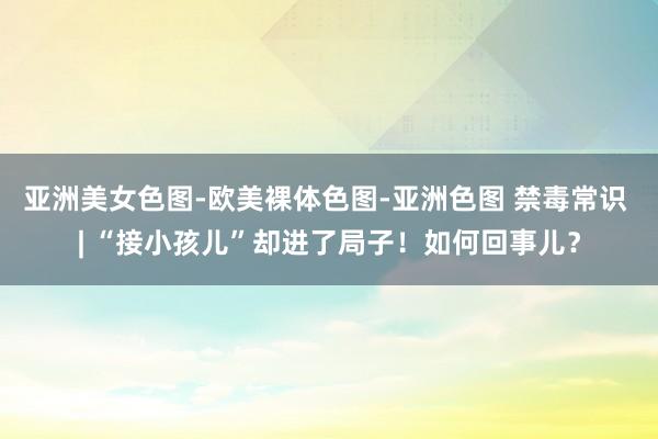 亚洲美女色图-欧美裸体色图-亚洲色图 禁毒常识 | “接小孩儿”却进了局子！如何回事儿？