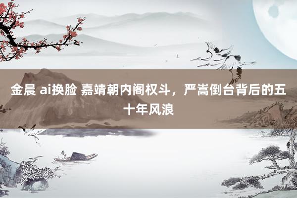 金晨 ai换脸 嘉靖朝内阁权斗，严嵩倒台背后的五十年风浪