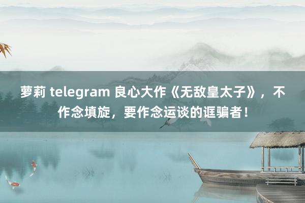 萝莉 telegram 良心大作《无敌皇太子》，不作念填旋，要作念运谈的诓骗者！