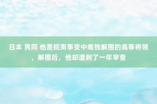 日本 男同 他是皖南事变中唯独解围的高等将领，解围后，他却遭到了一年审查