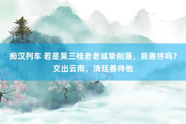 痴汉列车 若是吴三桂老老诚挚削藩，能善终吗？交出云南，清廷善待他