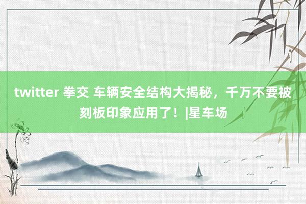 twitter 拳交 车辆安全结构大揭秘，千万不要被刻板印象应用了！|星车场