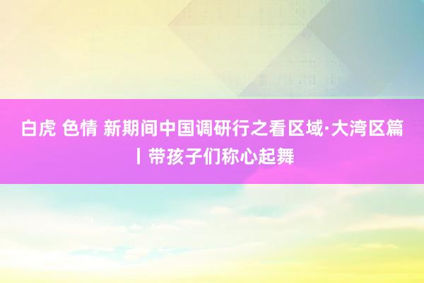 白虎 色情 新期间中国调研行之看区域·大湾区篇丨带孩子们称心起舞