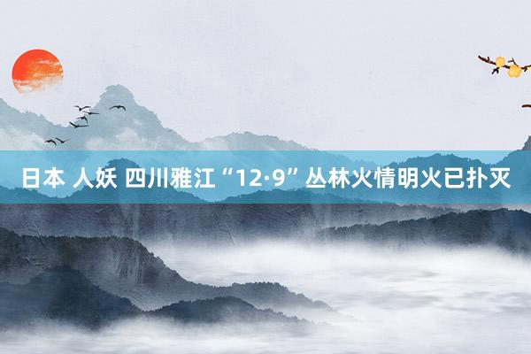 日本 人妖 四川雅江“12·9”丛林火情明火已扑灭
