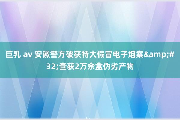 巨乳 av 安徽警方破获特大假冒电子烟案&#32;查获2万余盒伪劣产物