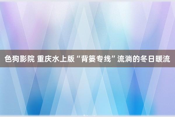 色狗影院 重庆水上版“背篓专线”流淌的冬日暖流