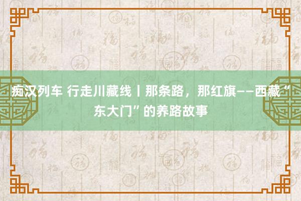 痴汉列车 行走川藏线丨那条路，那红旗——西藏“东大门”的养路故事