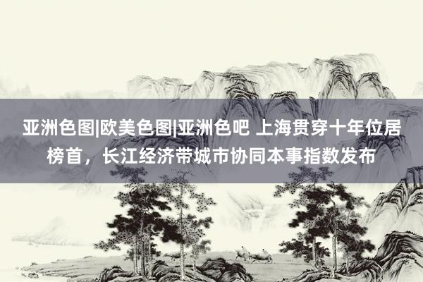 亚洲色图|欧美色图|亚洲色吧 上海贯穿十年位居榜首，长江经济带城市协同本事指数发布
