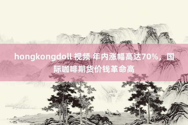 hongkongdoll 视频 年内涨幅高达70%，国际咖啡期货价钱革命高