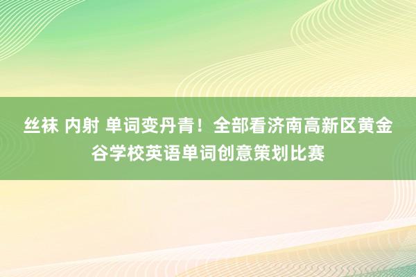 丝袜 内射 单词变丹青！全部看济南高新区黄金谷学校英语单词创意策划比赛