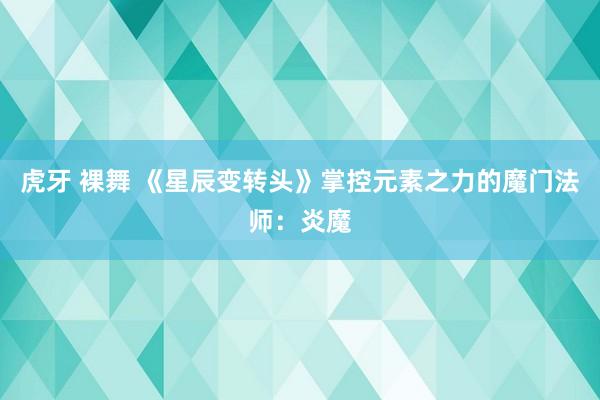 虎牙 裸舞 《星辰变转头》掌控元素之力的魔门法师：炎魔