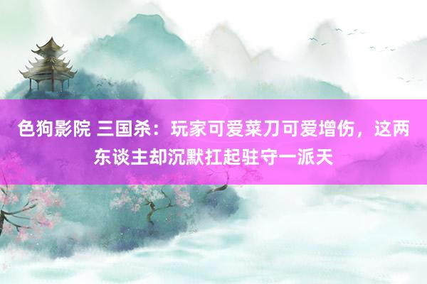色狗影院 三国杀：玩家可爱菜刀可爱增伤，这两东谈主却沉默扛起驻守一派天