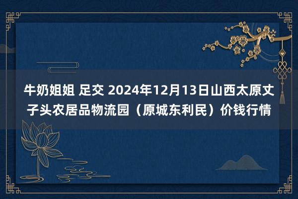 牛奶姐姐 足交 2024年12月13日山西太原丈子头农居品物流园(原城东利民)价钱行情