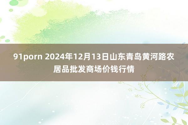 91porn 2024年12月13日山东青岛黄河路农居品批发商场价钱行情