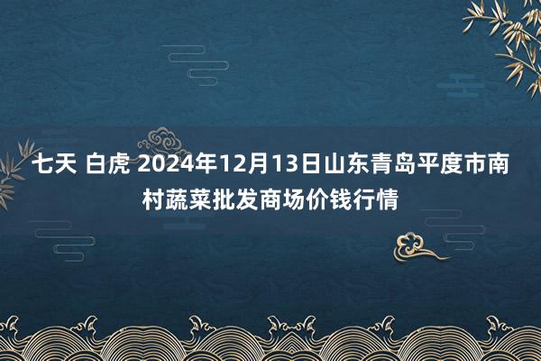 七天 白虎 2024年12月13日山东青岛平度市南村蔬菜批发商场价钱行情
