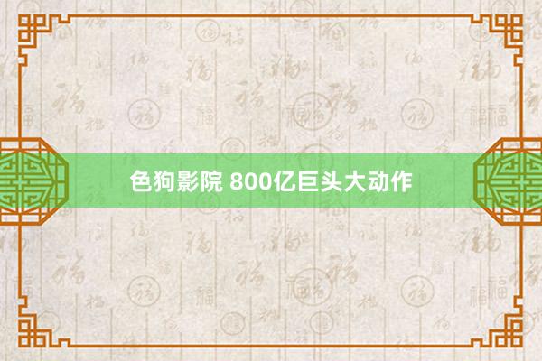 色狗影院 800亿巨头大动作