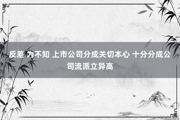 反差 为不知 上市公司分成关切本心 十分分成公司流派立异高